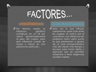 O   Por término medio, la        O   Estos son lo que influyen
    influencia        genética       fuertemente, sobre todo entre
    contribuye en un 33 por          las mujeres, el motivo por el
    ciento aproximadamente           cual tienen una influencia tan
    al peso del cuerpo, pero         poderosa hasta cierto punto
    esta influencia puede ser        es que pertenecen a grupos
    mayor o menor en una             de un nivel socioeconómico
    persona en particular...         más alto tienen más tiempo y
                                     recursos para hacer dietas y
                                     ejercicios que les permiten
                                     adaptarse a estas exigencias
                                     sociales mujeres.
 