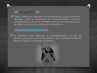 O   Ciertos fármacos utilizados frecuentemente causan aumento
    de peso, como la prednisona (un corticosteroide) y muchos
    antidepresivos, así como también muchos otros fármacos que
    se utilizan para curar los trastornos psiquiátricos....




O   La actividad física reducida es probablemente una de las
    razones principales para el incremento de la obesidad entre las
    personas de las sociedades opulentas…
 