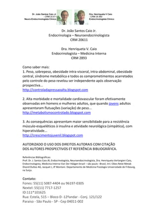 Dr. João Santos Caio Jr.
Endocrinologia – Neuroendocrinologista
CRM 20611
Dra. Henriqueta V. Caio
Endocrinologista – Medicina Interna
CRM 2893
Como saber mais:
1. Peso, sobrepeso, obesidade intra-visceral, intra-abdominal, obesidade
central, síndrome metabólica e todos os comprometimentos acarretados
pelo controle do peso revelou ser independente após observação
prospectiva...
http://controladapressaoalta.blogspot.com
2. Alta morbidade e mortalidade cardiovascular foram efetivamente
observadas em homens e mulheres adultos, que quando jovens adultos
apresentaram flutuações (variação) de peso...
http://metabolismocontrolado.blogspot.com
3. As consequências apresentam maior sensibilidade para a resistência
músculo-esqueléticos à insulina e atividade neurológica (simpática), com
hiperatividade...
http://crescimentojuvenil.blogspot.com
AUTORIZADO O USO DOS DIREITOS AUTORAIS COM CITAÇÃO
DOS AUTORES PROSPECTIVOS ET REFERÊNCIA BIBLIOGRÁFICA.
Referências Bibliográficas:
Prof. Dr. J. Santos Caio JR, Endocrinologista, Neuroendocrinologista, Dra. Henriqueta Verlangieri Caio,
Endocrinologista, Medicina Interna-Van Der Häägen brazil – são paulo –Brasil, Int J Obes Relat Metab
Disord Dulloo AG, Jacquet J, JP Montani. Departamento de Medicina Fisiologia Universidade de Fribourg,
na Suíça.

Contato:
Fones: 55(11) 5087-4404 ou 96197-0305
Nextel: 55(11) 7717-1257
ID:111*101625
Rua: Estela, 515 – Bloco D -12ºandar - Conj. 121/122
Paraiso - São Paulo - SP - Cep 04011-002

 