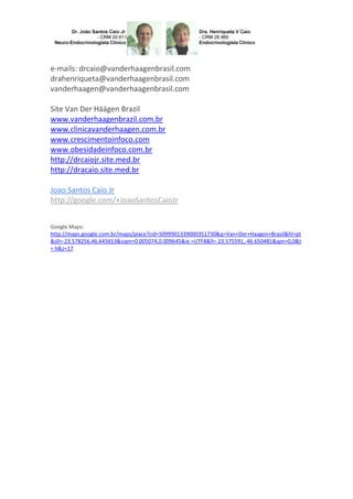 e-mails: drcaio@vanderhaagenbrasil.com
drahenriqueta@vanderhaagenbrasil.com
vanderhaagen@vanderhaagenbrasil.com
Site Van Der Häägen Brazil
www.vanderhaagenbrazil.com.br
www.clinicavanderhaagen.com.br
www.crescimentoinfoco.com
www.obesidadeinfoco.com.br
http://drcaiojr.site.med.br
http://dracaio.site.med.br
Joao Santos Caio Jr
http://google.com/+JoaoSantosCaioJr
Google Maps:
http://maps.google.com.br/maps/place?cid=5099901339000351730&q=Van+Der+Haagen+Brasil&hl=pt
&sll=-23.578256,46.645653&sspn=0.005074,0.009645&ie =UTF8&ll=-23.575591,-46.650481&spn=0,0&t
= h&z=17

 