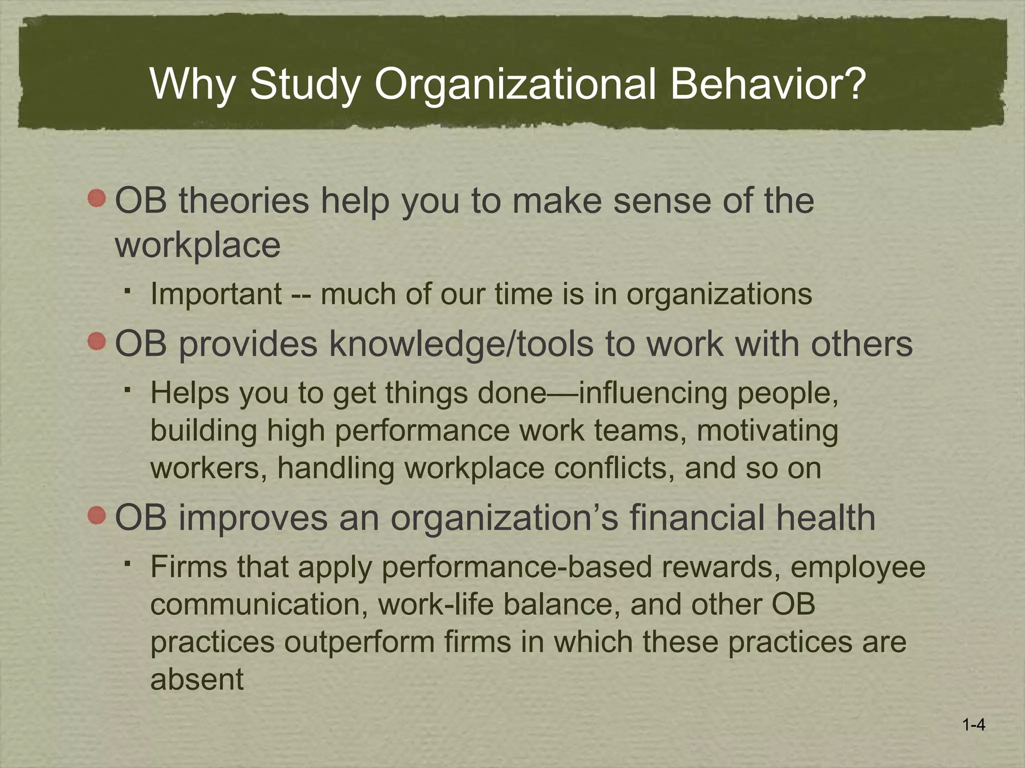 1-4
Why Study Organizational Behavior?
OB theories help you to make sense of the
workplace
 Important -- much of our time is in organizations
OB provides knowledge/tools to work with others
 Helps you to get things done—influencing people,
building high performance work teams, motivating
workers, handling workplace conflicts, and so on
OB improves an organization’s financial health
 Firms that apply performance-based rewards, employee
communication, work-life balance, and other OB
practices outperform firms in which these practices are
absent
 