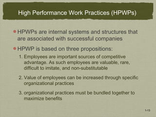 1-13
High Performance Work Practices (HPWPs)
HPWPs are internal systems and structures that
are associated with successful companies
HPWP is based on three propositions:
1. Employees are important sources of competitive
advantage. As such employees are valuable, rare,
difficult to imitate, and non-substitutable
2. Value of employees can be increased through specific
organizational practices
3. organizational practices must be bundled together to
maximize benefits
 