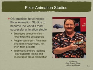 1-2
John Lassiter
Chief Creative Officer
of Pixar and Disney
Pixar Animation Studios
OB practices have helped
Pixar Animation Studios to
become the world’s most
successful animation studio
 Employee competencies --
Pixar finds the best people
 People-centered -- Pixar has
long-term employment, not
short-term projects
 Teamwork and org learning --
Pixar supports teams and
encourages cross-fertilization
 