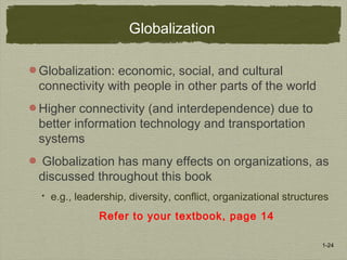 1-24
Globalization
Globalization: economic, social, and cultural
connectivity with people in other parts of the world
Higher connectivity (and interdependence) due to
better information technology and transportation
systems
Globalization has many effects on organizations, as
discussed throughout this book
 e.g., leadership, diversity, conflict, organizational structures
Refer to your textbook, page 14
 