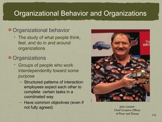 1-3
John Lassiter
Chief Creative Officer
of Pixar and Disney
Organizational Behavior and Organizations
Organizational behavior
 The study of what people think,
feel, and do in and around
organizations
Organizations
 Groups of people who work
interdependently toward some
purpose
— Structured patterns of interaction:
employees expect each other to
complete certain tasks in a
coordinated way
— Have common objectives (even if
not fully agreed)
 