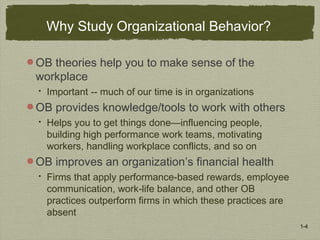 1-4
Why Study Organizational Behavior?
OB theories help you to make sense of the
workplace
 Important -- much of our time is in organizations
OB provides knowledge/tools to work with others
 Helps you to get things done—influencing people,
building high performance work teams, motivating
workers, handling workplace conflicts, and so on
OB improves an organization’s financial health
 Firms that apply performance-based rewards, employee
communication, work-life balance, and other OB
practices outperform firms in which these practices are
absent
 