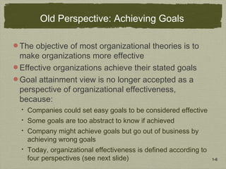 1-6
Old Perspective: Achieving Goals
The objective of most organizational theories is to
make organizations more effective
Effective organizations achieve their stated goals
Goal attainment view is no longer accepted as a
perspective of organizational effectiveness,
because:
 Companies could set easy goals to be considered effective
 Some goals are too abstract to know if achieved
 Company might achieve goals but go out of business by
achieving wrong goals
 Today, organizational effectiveness is defined according to
four perspectives (see next slide)
 