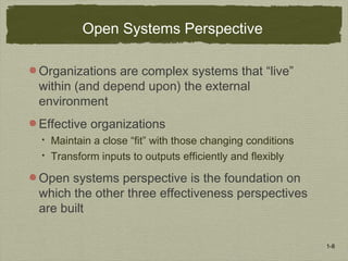 1-8
Open Systems Perspective
Organizations are complex systems that “live”
within (and depend upon) the external
environment
Effective organizations
 Maintain a close “fit” with those changing conditions
 Transform inputs to outputs efficiently and flexibly
Open systems perspective is the foundation on
which the other three effectiveness perspectives
are built
 