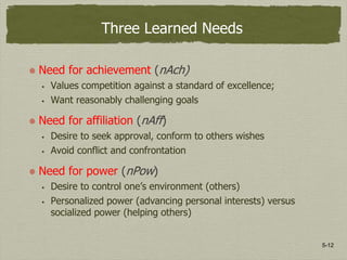 5-12
Three Learned Needs
Need for achievement (nAch)
 Values competition against a standard of excellence;
 Want reasonably challenging goals
Need for affiliation (nAff)
 Desire to seek approval, conform to others wishes
 Avoid conflict and confrontation
Need for power (nPow)
 Desire to control one’s environment (others)
 Personalized power (advancing personal interests) versus
socialized power (helping others)
 