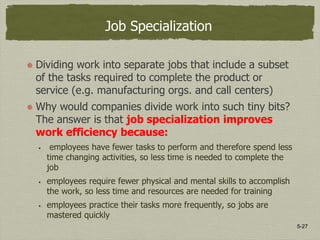 5-27
Job Specialization
Dividing work into separate jobs that include a subset
of the tasks required to complete the product or
service (e.g. manufacturing orgs. and call centers)
Why would companies divide work into such tiny bits?
The answer is that job specialization improves
work efficiency because:
 employees have fewer tasks to perform and therefore spend less
time changing activities, so less time is needed to complete the
job
 employees require fewer physical and mental skills to accomplish
the work, so less time and resources are needed for training
 employees practice their tasks more frequently, so jobs are
mastered quickly
 