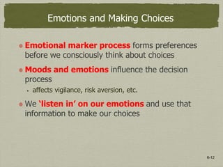 6-12
Emotions and Making Choices
Emotional marker process forms preferences
before we consciously think about choices
Moods and emotions influence the decision
process
 affects vigilance, risk aversion, etc.
We ‘listen in’ on our emotions and use that
information to make our choices
 