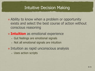 6-13
Intuitive Decision Making
Ability to know when a problem or opportunity
exists and select the best course of action without
conscious reasoning
Intuition as emotional experience
 Gut feelings are emotional signals
 Not all emotional signals are intuition
Intuition as rapid unconscious analysis
 Uses action scripts
 