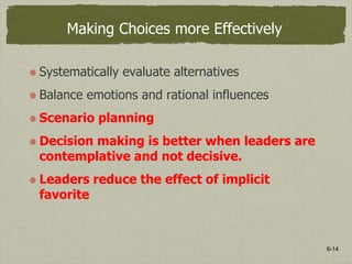 6-14
Making Choices more Effectively
Systematically evaluate alternatives
Balance emotions and rational influences
Scenario planning
Decision making is better when leaders are
contemplative and not decisive.
Leaders reduce the effect of implicit
favorite
 
