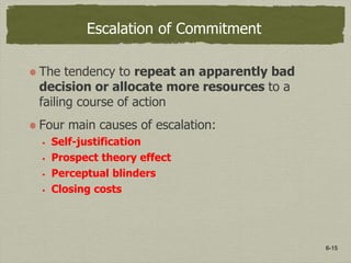 6-15
Escalation of Commitment
The tendency to repeat an apparently bad
decision or allocate more resources to a
failing course of action
Four main causes of escalation:
 Self-justification
 Prospect theory effect
 Perceptual blinders
 Closing costs
 
