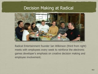 6-2
Decision Making at Radical
Radical Entertainment founder Ian Wilkinson (third from right)
meets with employees every week to reinforce the electronic
games developer’s emphasis on creative decision making and
employee involvement.
Ron Sangha/ BC Business
 