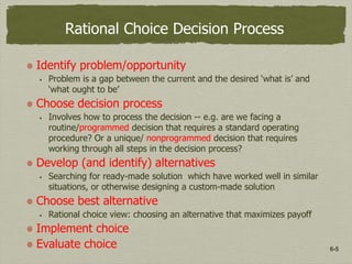 6-5
Rational Choice Decision Process
Identify problem/opportunity
 Problem is a gap between the current and the desired ‘what is’ and
‘what ought to be’
Choose decision process
 Involves how to process the decision -- e.g. are we facing a
routine/programmed decision that requires a standard operating
procedure? Or a unique/ nonprogrammed decision that requires
working through all steps in the decision process?
Develop (and identify) alternatives
 Searching for ready-made solution which have worked well in similar
situations, or otherwise designing a custom-made solution
Choose best alternative
 Rational choice view: choosing an alternative that maximizes payoff
Implement choice
Evaluate choice
 