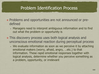 6-6
Problem Identification Process
Problems and opportunities are not announced or pre-
defined
 Managers need to interpret ambiguous information and to find
out what the problem or opportunity is
This discovery process uses both logical analysis and
unconscious emotional reaction during perceptual process
 We evaluate information as soon as we perceive it by attaching
emotional makers (worry, afraid, angry, …etc.) to that
information. These rapid emotional responses together with
logical analysis, determine whether you perceive something as
a problem, opportunity, or irrelevant
 
