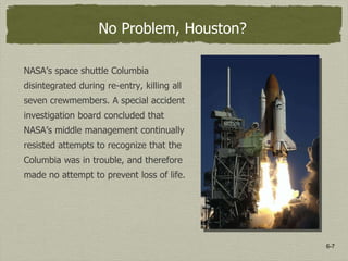 6-7
No Problem, Houston?
NASA’s space shuttle Columbia
disintegrated during re-entry, killing all
seven crewmembers. A special accident
investigation board concluded that
NASA’s middle management continually
resisted attempts to recognize that the
Columbia was in trouble, and therefore
made no attempt to prevent loss of life.
 