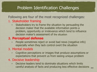 6-8
Problem Identification Challenges
Following are four of the most recognized challenges:
1. Stakeholder framing
• Stakeholders try to frame the situation by persuading the
decision maker that the available information points a
problem, opportunity or irrelevance which tend to influence
decision maker’s assessment of the situation
2. Perceptual defense
• People sometimes reject or avoid bad news (negative info)
especially when they lack control overt the situation
3. Mental models
• Cognitive perceptions or images that produce assumptions or
expectations that prevent us from seeing unique problem
4. Decisive leadership
• Decisive leaders tend to dominate situations which limits
careful analysis of facts and producing less effective decisions
 