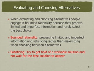 6-9
Evaluating and Choosing Alternatives
When evaluating and choosing alternatives people
engage in bounded rationality because they process
limited and imperfect information and rarely select
the best choice
Bounded rationality: processing limited and imperfect
information and satisficing rather than maximizing
when choosing between alternatives
Satisficing: Try to get hold of a workable solution and
not wait for the best solution to appear
 