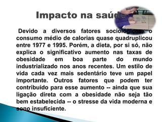 Devido a diversos fatores sociológicos, o
consumo médio de calorias quase quadruplicou
entre 1977 e 1995. Porém, a dieta, por si só, não
explica o significativo aumento nas taxas de
obesidade     em    boa    parte    do    mundo
industrializado nos anos recentes. Um estilo de
vida cada vez mais sedentário teve um papel
importante. Outros fatores que podem ter
contribuído para esse aumento -- ainda que sua
ligação direta com a obesidade não seja tão
bem estabelecida -- o stresse da vida moderna e
sono insuficiente.
 