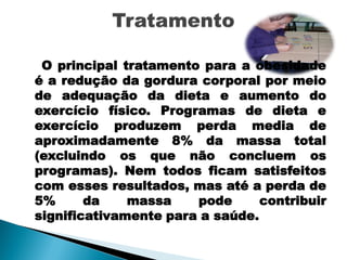 O principal tratamento para a obesidade
é a redução da gordura corporal por meio
de adequação da dieta e aumento do
exercício físico. Programas de dieta e
exercício produzem perda media de
aproximadamente 8% da massa total
(excluindo os que não concluem os
programas). Nem todos ficam satisfeitos
com esses resultados, mas até a perda de
5%      da    massa    pode      contribuir
significativamente para a saúde.
 