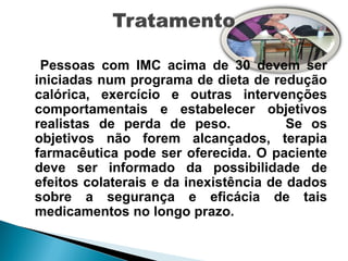 Pessoas com IMC acima de 30 devem ser
iniciadas num programa de dieta de redução
calórica, exercício e outras intervenções
comportamentais e estabelecer objetivos
realistas de perda de peso.             Se os
objetivos não forem alcançados, terapia
farmacêutica pode ser oferecida. O paciente
deve ser informado da possibilidade de
efeitos colaterais e da inexistência de dados
sobre a segurança e eficácia de tais
medicamentos no longo prazo.
 