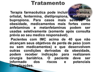 Terapia farmacêutica pode incluir sibutramina,
orlistat, fentermina, dietilpropiona, fluoxetina e
bupropiona. Para casos mais severos de
obesidade, medicamentos mais fortes como
anfetaminas e metanfetaminas podem ser
usadas seletivamente (somente após consulta
prévia ao seu medico responsável).
 Pacientes com IMC acima de 40 que não
alcançam seus objetivos de perda de peso (com
ou sem medicamentos) e que desenvolvem
outras condições derivadas da obesidade,
podem receber indicação para realizarem
cirurgia bariátrica. O paciente deve ser
informado       dos    riscos     e     potenciais
complicações.
 
