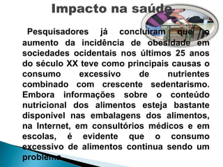 Pesquisadores já concluíram que o
aumento da incidência de obesidade em
sociedades ocidentais nos últimos 25 anos
do século XX teve como principais causas o
consumo       excessivo    de    nutrientes
combinado com crescente sedentarismo.
Embora informações sobre o conteúdo
nutricional dos alimentos esteja bastante
disponível nas embalagens dos alimentos,
na Internet, em consultórios médicos e em
escolas, é evidente que o consumo
excessivo de alimentos continua sendo um
problema.
 