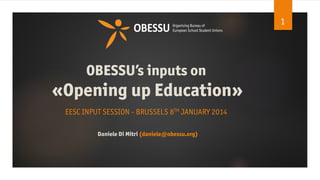 1

OBESSU’s inputs on

«Opening up Education»
EESC INPUT SESSION - BRUSSELS 8TH JANUARY 2014
Daniele Di Mitri (daniele@obessu.org)

 