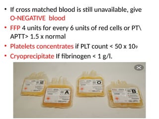 .
• If cross matched blood is still unavailable, give
O-NEGATIVE blood
• FFP 4 units for every 6 units of red cells or PT
APTT> 1.5 x normal
• Platelets concentrates if PLT count < 50 x 109
• Cryoprecipitate If fibrinogen < 1 g/l.
 