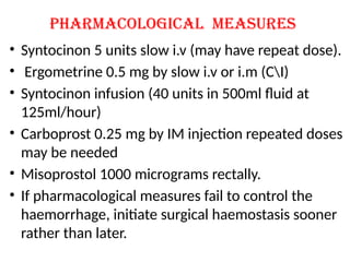 Pharmacological measures
• Syntocinon 5 units slow i.v (may have repeat dose).
• Ergometrine 0.5 mg by slow i.v or i.m (CI)
• Syntocinon infusion (40 units in 500ml fluid at
125ml/hour)
• Carboprost 0.25 mg by IM injection repeated doses
may be needed
• Misoprostol 1000 micrograms rectally.
• If pharmacological measures fail to control the
haemorrhage, initiate surgical haemostasis sooner
rather than later.
 