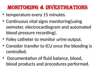 Monitoring & investigations
• temperature every 15 minutes.
• Continuous vital signs monitoring(using
oximeter, electrocardiogram and automated
blood pressure recording).
• Foley catheter to monitor urine output.
• Consider transfer to ICU once the bleeding is
controlled.
• Documentation of fluid balance, blood,
blood products and procedures performed.
 