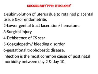 Secondary PPH: etiology
1-subinvolution of uterus due to retained placental
tissue &/or endometritis
2-Lower genital tract laceration/ hematoma
3-Surgical injury
4-Dehiscence of CS scar
5-Coagulopathy/ bleeding disorder
6-gestational trophobastic disease.
Infection is the most common cause of post natal
morbidity between day 2 & day 10.
 