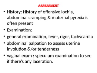 Assessment
• History: History of offensive lochia,
abdominal cramping & maternal pyrexia is
often present
• Examination:
• general examination, fever, rigor, tachycardia
• abdominal palpation to assess uterine
involution &/or tenderness
• vaginal exam : speculum examination to see
if there’s any laceration.
 
