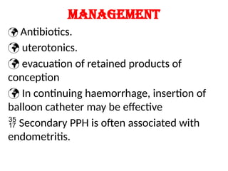 Management
 Antibiotics.
 uterotonics.
 evacuation of retained products of
conception
 In continuing haemorrhage, insertion of
balloon catheter may be effective
 Secondary PPH is often associated with
endometritis.
 