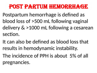 Post partum hemorrhage
Postpartum hemorrhage is defined as
blood loss of >500 mL following vaginal
delivery & >1000 mL following a cesarean
section.
It can also be defined as blood loss that
results in hemodynamic instability.
The incidence of PPH is about 5% of all
pregnancies.
 