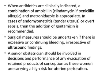 • When antibiotics are clinically indicated, a
combination of ampicillin (clindamycin if penicillin
allergic) and metronidazole is appropriate. In
cases of endomyometritis (tender uterus) or overt
sepsis, then the addition of gentamicin is
recommended.
• Surgical measures should be undertaken if there is
excessive or continuing bleeding, irrespective of
ultrasound findings.
• A senior obstetrician should be involved in
decisions and performance of any evacuation of
retained products of conception as these women
are carrying a high risk for uterine perforation.
 