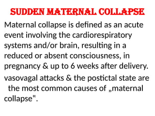 Sudden maternal collapse
Maternal collapse is defined as an acute
event involving the cardiorespiratory
systems and/or brain, resulting in a
reduced or absent consciousness, in
pregnancy & up to 6 weeks after delivery.
vasovagal attacks & the postictal state are
the most common causes of „maternal
collapse‟.
 