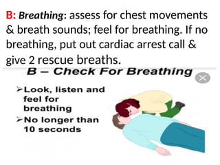 .
B: Breathing: assess for chest movements
& breath sounds; feel for breathing. If no
breathing, put out cardiac arrest call &
give 2 rescue breaths.
 