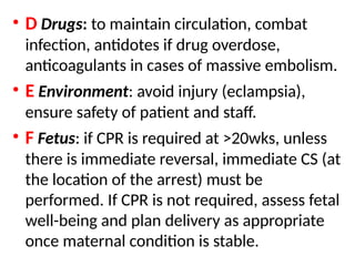 .
• D Drugs: to maintain circulation, combat
infection, antidotes if drug overdose,
anticoagulants in cases of massive embolism.
• E Environment: avoid injury (eclampsia),
ensure safety of patient and staff.
• F Fetus: if CPR is required at >20wks, unless
there is immediate reversal, immediate CS (at
the location of the arrest) must be
performed. If CPR is not required, assess fetal
well-being and plan delivery as appropriate
once maternal condition is stable.
 