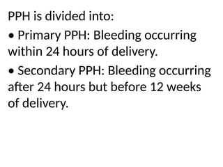 PPH is divided into:
• Primary PPH: Bleeding occurring
within 24 hours of delivery.
• Secondary PPH: Bleeding occurring
after 24 hours but before 12 weeks
of delivery.
 
