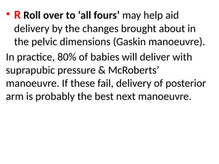 .
• R Roll over to ‘all fours’ may help aid
delivery by the changes brought about in
the pelvic dimensions (Gaskin manoeuvre).
In practice, 80% of babies will deliver with
suprapubic pressure & McRoberts’
manoeuvre. If these fail, delivery of posterior
arm is probably the best next manoeuvre.
 