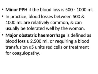 • Minor PPH if the blood loss is 500 - 1000 mL
• In practice, blood losses between 500 &
1000 mL are relatively common, & can
usually be tolerated well by the woman.
• Major obstetric haemorrhage is defined as
blood loss ≥ 2,500 ml, or requiring a blood
transfusion ≥5 units red cells or treatment
for coagulopathy.
 