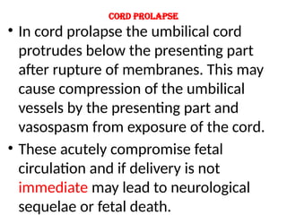 Cord prolapse
• In cord prolapse the umbilical cord
protrudes below the presenting part
after rupture of membranes. This may
cause compression of the umbilical
vessels by the presenting part and
vasospasm from exposure of the cord.
• These acutely compromise fetal
circulation and if delivery is not
immediate may lead to neurological
sequelae or fetal death.
 