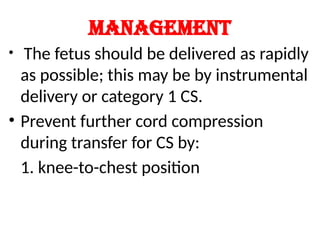 Management
• The fetus should be delivered as rapidly
as possible; this may be by instrumental
delivery or category 1 CS.
• Prevent further cord compression
during transfer for CS by:
1. knee-to-chest position
 