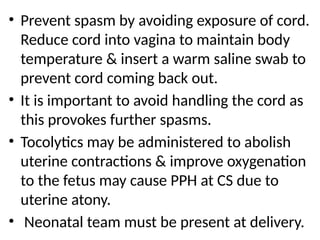 .
• Prevent spasm by avoiding exposure of cord.
Reduce cord into vagina to maintain body
temperature & insert a warm saline swab to
prevent cord coming back out.
• It is important to avoid handling the cord as
this provokes further spasms.
• Tocolytics may be administered to abolish
uterine contractions & improve oxygenation
to the fetus may cause PPH at CS due to
uterine atony.
• Neonatal team must be present at delivery.
 