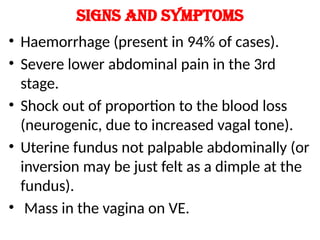 Signs and symptoms
• Haemorrhage (present in 94% of cases).
• Severe lower abdominal pain in the 3rd
stage.
• Shock out of proportion to the blood loss
(neurogenic, due to increased vagal tone).
• Uterine fundus not palpable abdominally (or
inversion may be just felt as a dimple at the
fundus).
• Mass in the vagina on VE.
 