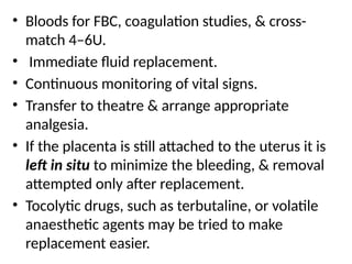 .
• Bloods for FBC, coagulation studies, & cross-
match 4–6U.
• Immediate fluid replacement.
• Continuous monitoring of vital signs.
• Transfer to theatre & arrange appropriate
analgesia.
• If the placenta is still attached to the uterus it is
left in situ to minimize the bleeding, & removal
attempted only after replacement.
• Tocolytic drugs, such as terbutaline, or volatile
anaesthetic agents may be tried to make
replacement easier.
 