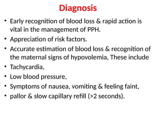 Diagnosis
• Early recognition of blood loss & rapid action is
vital in the management of PPH.
• Appreciation of risk factors.
• Accurate estimation of blood loss & recognition of
the maternal signs of hypovolemia, These include
• Tachycardia,
• Low blood pressure,
• Symptoms of nausea, vomiting & feeling faint,
• pallor & slow capillary reﬁll (>2 seconds).
 